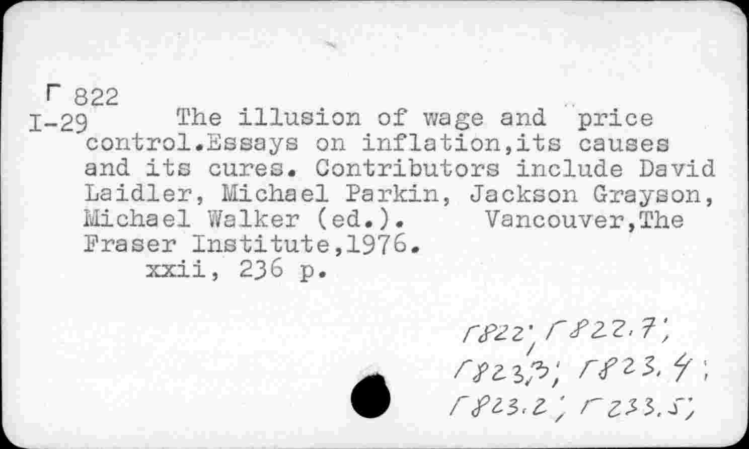 ﻿r 822
j_29 The illusion of wage and price control.Essays on inflation,its causes and its cures. Contributors include David Laidler, Michael Parkin, Jackson Grayson, Michael Walker (ed.). Vancouver,The Fraser Institute,1976.
xxii, 236 p.
CFZZ' r#2-Z. T, s'?zXp;	f i